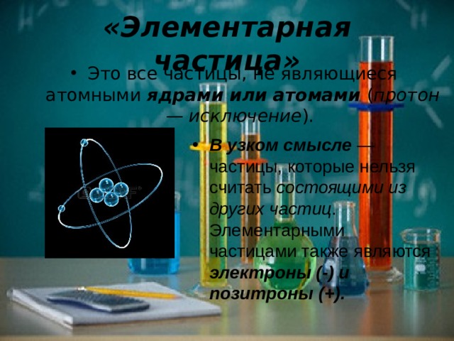 «Элементарная частица» Это все частицы, не являющиеся атомными ядрами или атомами ( протон — исключение ). В узком смысле — частицы, которые нельзя считать состоящими из других частиц . Элементарными частицами также являются электроны (-) и позитроны (+). 