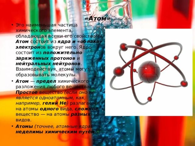  «Атом»   Это наименьшая частица химического элемента, обладающая всеми его свойствами. Атом состоит из ядра и «облака» электрон ов вокруг него. Ядро состоит из положительно заряженных протонов и нейтральных нейтронов . Взаимодействуя, атомы могут образовывать молекулы. Атом — предел химического разложения любого вещества. Простое вещество (если оно не является одноатомным, как, например, гелий He ) разлагается на атомы одного вида, сложное вещество — на атомы разных видов. Атомы  (точнее, атомные ядра) неделимы химическим путём. 