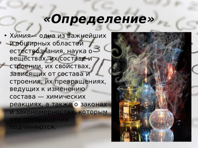 «Определение» Хи́мия — одна из важнейших и обширных областей естествознания, наука о веществах, их составе и строении, их свойствах, зависящих от состава и строения, их превращениях, ведущих к изменению состава — химических реакциях, а также о законах и закономерностях, которым эти превращения подчиняются. 