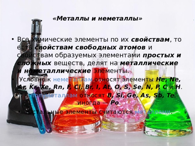  «Металлы и неметаллы»   Все химические элементы по их свойствам , то есть свойствам свободных атомов и свойствам образуемых элементами простых и сложных веществ, делят на металлические и неметаллические элементы. Условно к неметаллам относят элементы He, Ne, Ar, Kr, Xe, Rn, F, Cl, Br, I, At, O, S, Se, N, P, C и H . К полуметаллам относят B, Si, Ge, As, Sb, Te , иногда — Po . Остальные элементы считаются металлами . 