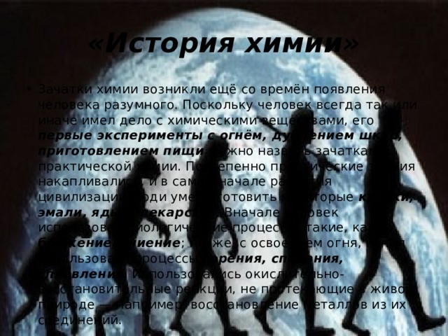 «История химии» Зачатки химии возникли ещё со времён появления человека разумного. Поскольку человек всегда так или иначе имел дело с химическими веществами, его первые эксперименты с огнём, дублением шкур, приготовлением пищи  можно назвать зачатками практической химии. Постепенно практические знания накапливались, и в самом начале развития цивилизации люди умели готовить некоторые  краски, эмали, яды и лекарства . Вначале человек использовал биологические процессы, такие, как брожение, гниение ; позже, с освоением огня, начал использовать процессы горения, спекания, сплавления . Использовались окислительно-восстановительные реакции, не протекающие в живой природе — например, восстановление металлов из их соединений. 