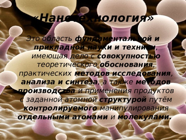 «Нанотехнология» Это область фундаментальной и прикладной науки и техники , имеющая дело с совокупностью теоретического обоснования , практических методов исследования , анализа и синтеза , а также методов производства и применения продуктов с заданной атомной структурой путём контролируемого манипулирования отдельными атомами и молекулами. 