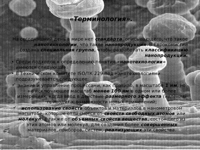   «Терминология».   На сегодняшний день в мире нет стандарта , описывающего, что такое нанотехнологии , что такое нанопродукция . В Еврокомиссии создана специальная группа , чтобы разработать классификацию нанопродукции. Среди подходов к определению понятия «нанотехнологии» имеются следующие: В Техническом комитете ISO/ТК 229 под нанотехнологиями подразумевается следующее: знание и управление процессами, как правило, в масштабе 1 нм , но не исключающее масштаб менее 100 нм в одном или более измерениях, когда ввод в действие размерного эффекта (явления) приводит к возможности новых применений; использование свойств объектов и материалов в нанометровом масштабе, которые отличаются от свойств свободных атомов или молекул , а также от объемных свойств вещества , состоящего из этих атомов или молекул, для создания более совершенных материалов, приборов, систем, реализующих эти свойства. 