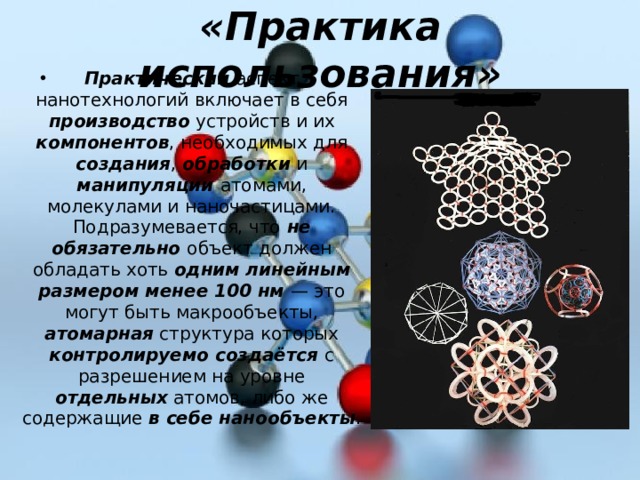 «Практика использования» Практический аспект нанотехнологий включает в себя производство устройств и их компонентов , необходимых для создания , обработки и манипуляции атомами, молекулами и наночастицами. Подразумевается, что не обязательно объект должен обладать хоть одним линейным размером менее 100 нм — это могут быть макрообъекты, атомарная структура которых контролируемо создаётся с разрешением на уровне отдельных атомов, либо же содержащие в себе нанообъекты . 