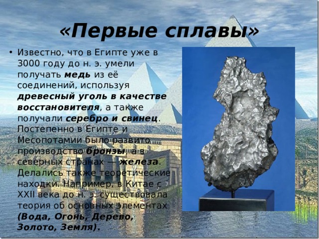 «Первые сплавы» Известно, что в Египте уже в 3000 году до н. э. умели получать медь  из её соединений, используя древесный уголь в качестве восстановителя , а также получали серебро и свинец . Постепенно в Египте и Месопотамии было развито производство бронзы , а в северных странах — железа . Делались также теоретические находки. Например, в Китае с XXII века до н. э. существовала теория об основных элементах (Вода, Огонь, Дерево, Золото, Земля). 