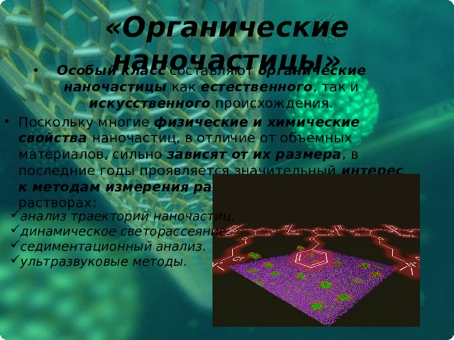 «Органические наночастицы» Особый класс составляют органические наночастицы как естественного , так и искусственного происхождения. Поскольку многие физические и химические свойства наночастиц, в отличие от объемных материалов, сильно зависят от их размера , в последние годы проявляется значительный интерес к  методам измерения размеров наночастиц в растворах: анализ траекторий наночастиц. динамическое светорассеяние. седиментационный анализ. ультразвуковые методы. 