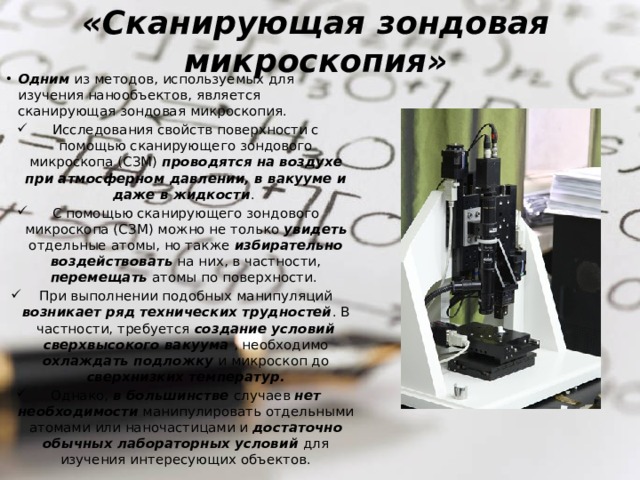 «Сканирующая зондовая микроскопия» Одним из методов, используемых для изучения нанообъектов, является сканирующая зондовая микроскопия. Исследования свойств поверхности с помощью сканирующего зондового микроскопа (СЗМ) проводятся на воздухе при атмосферном давлении, в вакууме и даже в жидкости . С помощью сканирующего зондового микроскопа (СЗМ) можно не только увидеть отдельные атомы, но также избирательно воздействовать на них, в частности, перемещать атомы по поверхности. При выполнении подобных манипуляций возникает ряд технических трудностей . В частности, требуется создание условий сверхвысокого вакуума , необходимо охлаждать подложку и микроскоп до сверхнизких температур. Однако, в большинстве случаев нет необходимости манипулировать отдельными атомами или наночастицами и достаточно обычных лабораторных условий для изучения интересующих объектов. 