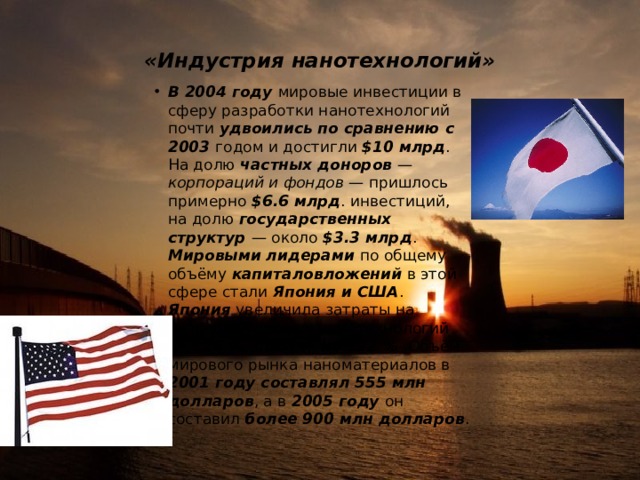  «Индустрия нанотехнологий»   В 2004 году мировые инвестиции в сферу разработки нанотехнологий почти удвоились по сравнению с 2003 годом и достигли $10 млрд . На долю частных доноров — корпораций и фондов — пришлось примерно $6.6 млрд . инвестиций, на долю государственных структур — около $3.3 млрд . Мировыми лидерами по общему объёму капиталовложений в этой сфере стали Япония и США . Япония увеличила затраты на разработку новых нанотехнологий на 126 % , США — на 122 % .Объём мирового рынка наноматериалов в 2001 году составлял 555 млн долларов , а в 2005 году он составил более  900 млн долларов . 