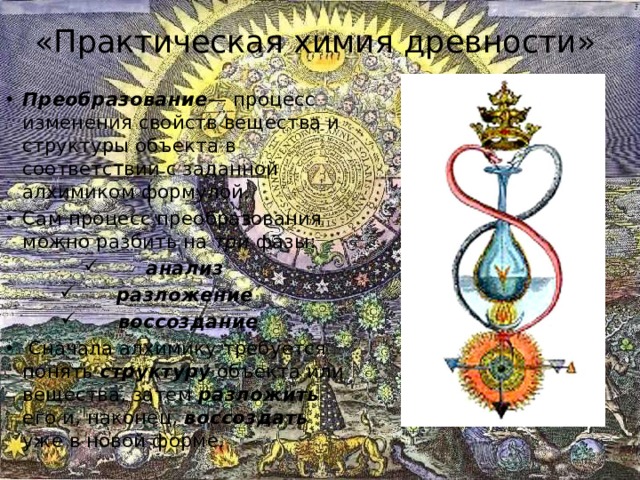 «Практическая химия древности» Преобразование — процесс изменения свойств вещества и структуры объекта в соответствии с заданной алхимиком формулой. Сам процесс преобразования можно разбить на три фазы: анализ  разложение  воссоздание  Сначала алхимику требуется понять структуру  объекта или вещества, затем разложить его и, наконец, воссоздать уже в новой форме. 
