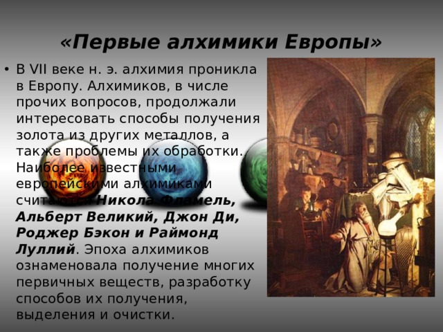 «Первые алхимики Европы» В VII веке н. э. алхимия проникла в Европу. Алхимиков, в числе прочих вопросов, продолжали интересовать способы получения золота из других металлов, а также проблемы их обработки. Наиболее известными европейскими алхимиками считаются Никола Фламель, Альберт Великий, Джон Ди, Роджер Бэкон и Раймонд Луллий . Эпоха алхимиков ознаменовала получение многих первичных веществ, разработку способов их получения, выделения и очистки. 