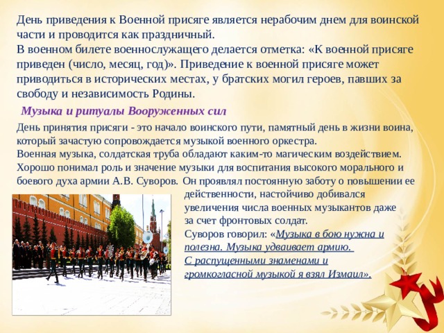 День приведения к Военной присяге является нерабочим днем для воинской части и проводится как праздничный. В военном билете военнослужащего делается отметка: «К военной присяге приведен (число, месяц, год)». Приведение к военной присяге может приводиться в исторических местах, у братских могил героев, павших за свободу и независимость Родины. Музыка и ритуалы Вооруженных сил День принятия присяги - это начало воинского пути, памятный день в жизни воина, который зачастую сопровождается музыкой военного оркестра.  Военная музыка, солдатская труба обладают каким-то магическим воздействием.  Хорошо понимал роль и значение музыки для воспитания высокого морального и боевого духа армии А.В. Суворов.  Он проявлял постоянную заботу о повышении ее действенности, настойчиво добивался увеличения числа военных музыкантов даже за счет фронтовых солдат.  Суворов говорил: « Музыка в бою нужна и полезна. Музыка удваивает армию. С распущенными знаменами и громкогласной музыкой я взял Измаил». 