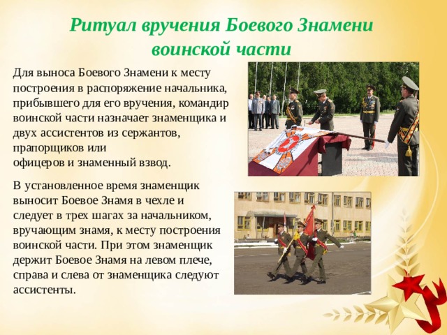 Ритуал вручения Боевого Знамени воинской части Для выноса Боевого Знамени к месту построения в распоряжение начальника,  прибывшего для его вручения, командир воинской части назначает знаменщика и  двух ассистентов из сержантов, прапорщиков или  офицеров и знаменный взвод. В установленное время знаменщик выносит Боевое Знамя в чехле и следует в трех шагах за начальником, вручающим знамя, к месту построения воинской части. При этом знаменщик держит Боевое Знамя на левом плече, справа и слева от знаменщика следуют ассистенты. 