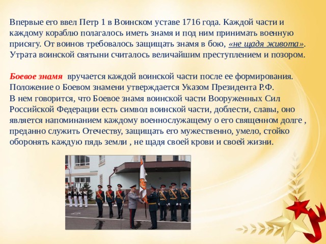 Впервые его ввел Петр 1 в Воинском уставе 1716 года. Каждой части и каждому кораблю полагалось иметь знамя и под ним принимать военную присягу. От воинов требовалось защищать знамя в бою, «не щадя живота» . Утрата воинской святыни считалось величайшим преступлением и позором. Боевое знамя  вручается каждой воинской части после ее формирования. Положение о Боевом знамени утверждается Указом Президента Р.Ф. В нем говорится, что Боевое знамя воинской части Вооруженных Сил Российской Федерации есть символ воинской части, доблести, славы, оно является напоминанием каждому военнослужащему о его священном долге , преданно служить Отечеству, защищать его мужественно, умело, стойко оборонять каждую пядь земли , не щадя своей крови и своей жизни. 