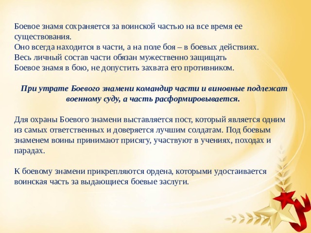 Боевое знамя сохраняется за воинской частью на все время ее существования. Оно всегда находится в части, а на поле боя – в боевых действиях. Весь личный состав части обязан мужественно защищать Боевое знамя в бою, не допустить захвата его противником. При утрате Боевого знамени командир части и виновные подлежат военному суду, а часть расформировывается. Для охраны Боевого знамени выставляется пост, который является одним из самых ответственных и доверяется лучшим солдатам. Под боевым знаменем воины принимают присягу, участвуют в учениях, походах и парадах. К боевому знамени прикрепляются ордена, которыми удостаивается воинская часть за выдающиеся боевые заслуги. 