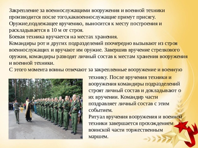 Закрепление за военнослужащими вооружения и военной техники производится после того,каквоеннослужащие примут присягу. Оружие,подлежащее вручению, выносится к месту построения и раскладывается в 10 м от строя.  Боевая техника вручается на местах хранения.  Командиры рот и других подразделений поочередно вызывают из строя военнослужащих и вручают им оружие. Завершив вручение стрелкового оружия, командиры разводят личный состав к местам хранения вооружения и военной техники.  С этого момента воины отвечают за закрепленные вооружение и военную технику. После вручения техники и вооружения командиры подразделений строят личный состав и докладывают о их вручении. Командир части поздравляет личный состав с этим событием. Ритуал вручения вооружения и военной техники завершается прохождением воинской части торжественным маршем. 