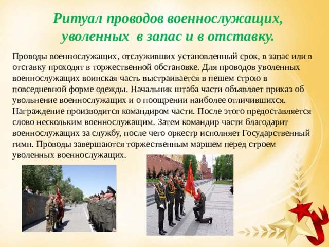 Ритуал проводов военнослужащих, уволенных в запас и в отставку. Проводы военнослужащих, отслуживших установленный срок, в запас или в отставку проходят в торжественной обстановке. Для проводов уволенных военнослужащих воинская часть выстраивается в пешем строю в повседневной форме одежды. Начальник штаба части объявляет приказ об  увольнение военнослужащих и о поощрении наиболее отличившихся. Награждение производится командиром части. После этого предоставляется слово нескольким военнослужащим. Затем командир части благодарит военнослужащих за службу, после чего оркестр исполняет Государственный гимн. Проводы завершаются торжественным маршем перед строем уволенных военнослужащих. 
