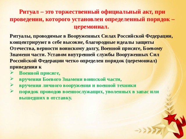Ритуал – это торжественный официальный акт, при проведении, которого установлен определенный порядок – церемониал. Ритуалы, проводимые в Вооруженных Силах Российской Федерации, концентрируют в себе высокие, благородные идеалы защиты Отечества, верности воинскому долгу, Военной присяге, Боевому Знамени части. Уставом внутренней службы Вооруженных Сил Российской Федерации четко определен порядок (церемониал) приведения к Военной присяге, вручения Боевого Знамени воинской части, вручения личного вооружения и военной техники порядок проводов военнослужащих, уволенных в запас или вышедших в отставку. 