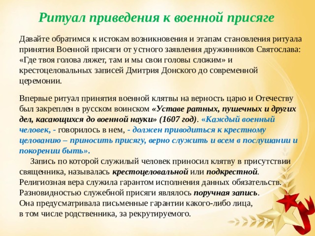 Ритуал приведения к военной присяге Давайте обратимся к истокам возникновения и этапам становления ритуала принятия Военной присяги от устного заявления дружинников Святослава: «Где твоя голова ляжет, там и мы свои головы сложим» и крестоцеловальных записей Дмитрия Донского до современной церемонии. Впервые ритуал принятия военной клятвы на верность царю и Отечеству был закреплен в русском воинском «Уставе ратных, пушечных и других дел, касающихся до военной науки» (1607 год) . « Каждый военный человек , - говорилось в нем, - должен приводиться к крестному целованию – приносить присягу, верно служить и всем в послушании и покорении быть» .  Запись по которой служилый человек приносил клятву в присутствии священника, называлась крестоцеловальной  или подкрестной . Религиозная вера служила гарантом исполнения данных обязательств. Разновидностью служебной присяги являлось поручная запись . Она предусматривала письменные гарантии какого-либо лица, в том числе родственника, за рекрутируемого. 