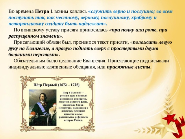 Во времена Петра 1 воины клялись « служить верно и послушно; во всем поступать так, как честному, верному, послушному, храброму и неторопливому солдату быть надлежит ».  По воинскому уставу присяга приносилась «при полку или роте, при распущенном знамени» .  Присягающий обязан был, произнося текст присяги, « положить левую руку на Евангелие, а правую поднять вверх с простертыми двумя большими перстами» .  Обязательным было целование Евангелия. Присягающие подписывали индивидуальные клятвенные обещания, или присяжные листы . 