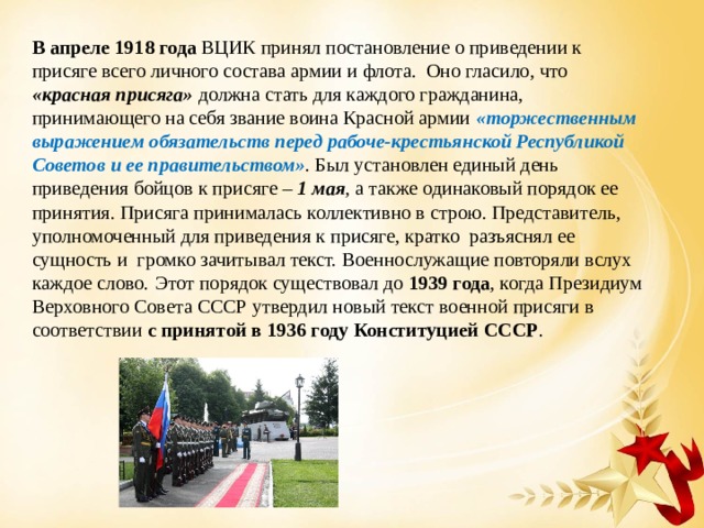 В апреле 1918 года ВЦИК принял постановление о приведении к присяге всего личного состава армии и флота. Оно гласило, что «красная присяга» должна стать для каждого гражданина, принимающего на себя звание воина Красной армии «торжественным выражением обязательств перед рабоче-крестьянской Республикой Советов и ее правительством» . Был установлен единый день приведения бойцов к присяге – 1 мая , а также одинаковый порядок ее принятия. Присяга принималась коллективно в строю. Представитель, уполномоченный для приведения к присяге, кратко разъяснял ее сущность и громко зачитывал текст. Военнослужащие повторяли вслух каждое слово.  Этот порядок существовал до 1939 года , когда Президиум Верховного Совета СССР утвердил новый текст военной присяги в соответствии с принятой в 1936 году Конституцией СССР . 