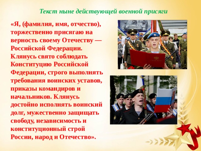 Текст ныне действующей военной присяги «Я, (фамилия, имя, отчество), торжественно присягаю на верность своему Отечеству — Российской Федерации. Клянусь свято соблюдать Конституцию Российской Федерации, строго выполнять требования воинских уставов, приказы командиров и начальников. Клянусь достойно исполнять воинский долг, мужественно защищать свободу, независимость и конституционный строй России, народ и Отечество». 