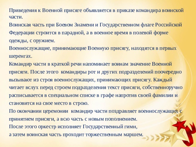 Приведения к Военной присяге объявляется в приказе командира воинской части. Воинская часть при Боевом Знамени и Государственном флаге Российской Федерации строится в парадной, а в военное время в полевой форме одежды, с оружием. Военнослужащие, принимающие Военную присягу, находятся в первых шеренгах. Командир части в краткой речи напоминает воинам значение Военной присяги. После этого командиры рот и других подразделений поочередно вызывают из строя военнослужащих, принимающих присягу. Каждый читает вслух перед строем подразделения текст присяги, собственноручно расписывается в специальном списке в графе напротив своей фамилии и становится на свое место в строю. По окончании церемонии командир части поздравляет военнослужащих с принятием присяги, а всю часть с новым пополнением. После этого оркестр исполняет Государственный гимн, а затем воинская часть проходит торжественным маршем. 