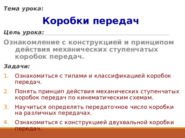 Тема урока: Коробки передач  Цель урока:  Ознакомление с конструкцией и принципом действия механических ступенчатых коробок передач. Задачи: Ознакомиться с типами и классификацией коробок передач. Понять принцип действия механических ступенчатых коробок передач по кинематическим схемам. Научиться определять передаточное число коробки на различных передачах. Ознакомиться с конструкцией двухвальной коробки передач. 