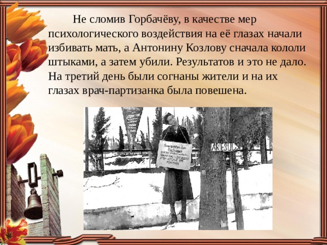  Не сломив Горбачёву, в качестве мер психологического воздействия на её глазах начали избивать мать, а Антонину Козлову сначала кололи штыками, а затем убили. Результатов и это не дало. На третий день были согнаны жители и на их глазах врач-партизанка была повешена.  