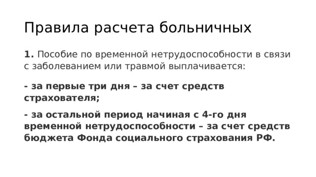 Правила расчета больничных 1.  Пособие по временной нетрудоспособности в связи с заболеванием или травмой выплачивается: - за первые три дня – за счет средств страхователя; - за остальной период начиная с 4-го дня временной нетрудоспособности – за счет средств бюджета Фонда социального страхования РФ. 