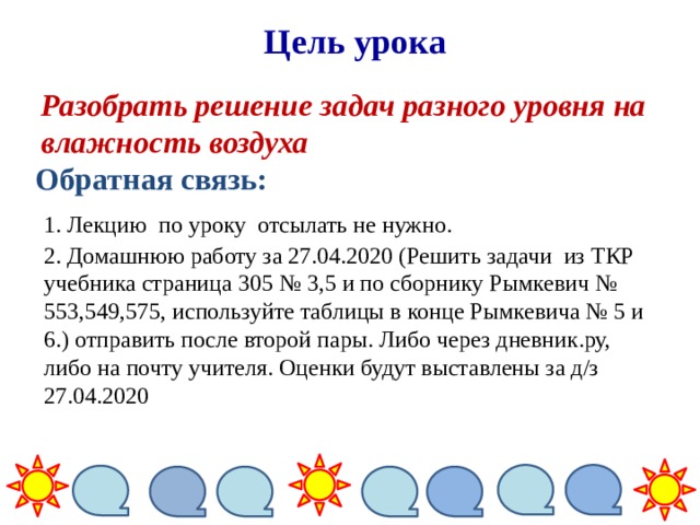 Цель урока Разобрать решение задач разного уровня на влажность воздуха Обратная связь: 1. Лекцию по уроку отсылать не нужно. 2. Домашнюю работу за 27.04.2020 (Решить задачи из ТКР учебника страница 305 № 3,5 и по сборнику Рымкевич № 553,549,575, используйте таблицы в конце Рымкевича № 5 и 6.) отправить после второй пары. Либо через дневник.ру, либо на почту учителя. Оценки будут выставлены за д/з 27.04.2020 