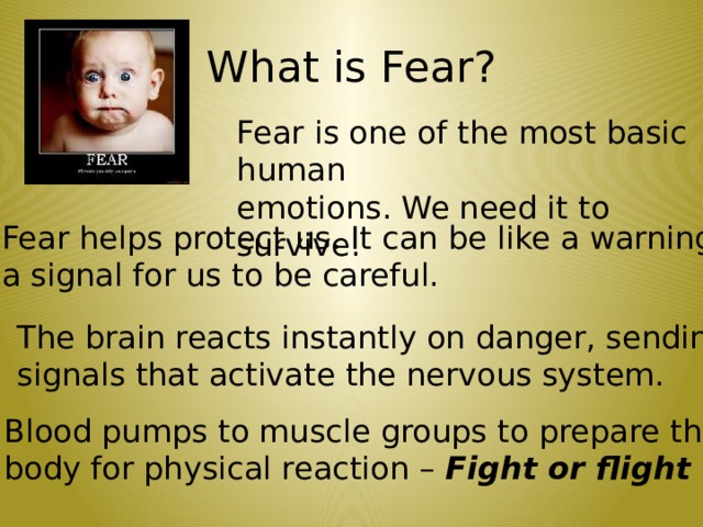 What is Fear? Fear is one of the most basic human emotions. We need it to survive. Fear helps protect us. It can be like a warning, a signal for us to be careful. The brain reacts instantly on danger, sending signals that activate the nervous system. Blood pumps to muscle groups to prepare the body for physical reaction – Fight or flight  