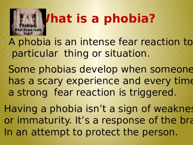 What is a phobia? A phobia is an intense fear reaction to a  particular thing or situation. Some phobias develop when someone has a scary experience and every time a strong fear reaction is triggered. Having a phobia isn’t a sign of weakness or immaturity. It’s a response of the brain In an attempt to protect the person.  