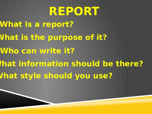 REPORT What is a report? What is the purpose of it? Who can write it? What information should be there? What style should you use? 