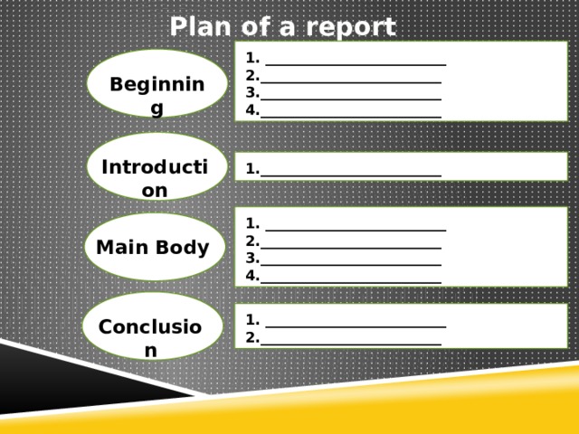 Plan of a report 1. _________________________ 2._________________________ 3._________________________ 4._________________________ Beginning Introduction 1._________________________ 1. _________________________ 2._________________________ 3._________________________ 4._________________________ Main Body 1. _________________________ 2._________________________ Conclusion 