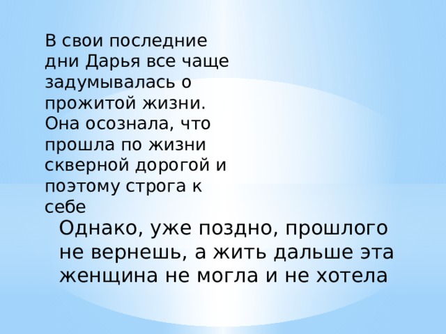 В свои последние дни Дарья все чаще задумывалась о прожитой жизни. Она осознала, что прошла по жизни скверной дорогой и поэтому строга к себе Однако, уже поздно, прошлого не вернешь, а жить дальше эта женщина не могла и не хотела 