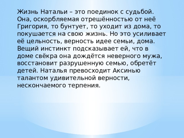 Жизнь Натальи – это поединок с судьбой. Она, оскорбляемая отрешённостью от неё Григория, то бунтует, то уходит из дома, то покушается на свою жизнь. Но это усиливает её цельность, верность идее семьи, дома. Вещий инстинкт подсказывает ей, что в доме свёкра она дождётся неверного мужа, восстановит разрушенную семью, обретёт детей. Наталья превосходит Аксинью талантом удивительной верности, нескончаемого терпения. 