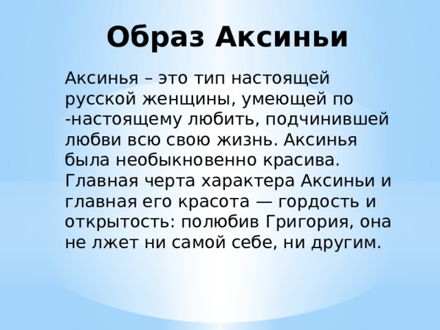 Образ Аксиньи Аксинья – это тип настоящей русской женщины, умеющей по -настоящему любить, подчинившей любви всю свою жизнь. Аксинья была необыкновенно красива. Главная черта характера Аксиньи и главная его красота — гордость и открытость: полюбив Григория, она не лжет ни самой себе, ни другим. 