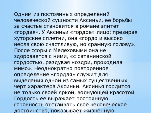 Одним из постоянных определений человеческой сущности Аксиньи, ее борьбы за счастье становится в романе эпитет «гордая». У Аксиньи «гордое» лицо; презирая хуторские сплетни, она «гордо и высоко несла свою счастливую, но срамную голову». После ссоры с Мелеховыми она не здоровается с ними, «с сатанинской гордостью, раздувая ноздри, проходила мимо». Неоднократно повторенное определение «гордая» служит для выделения одной из самых существенных черт характера Аксиньи. Аксинья гордится не только своей яркой, волнующей красотой. Гордость ее выражает постоянную готовность отстаивать свое человеческое достоинство, показывает жизненную стойкость, силу и благородство характера. 