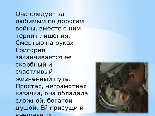 Она следует за любимым по дорогам войны, вместе с ним терпит лишения. Смертью на руках Григория заканчивается ее скорбный и счастливый жизненный путь. Простая, неграмотная казачка, она обладала сложной, богатой душой. Ей присущи и внешняя, и внутренняя красота. 