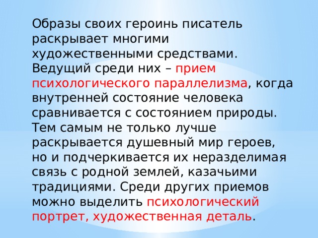 Образы своих героинь писатель раскрывает многими художественными средствами. Ведущий среди них – прием психологического параллелизма , когда внутренней состояние человека сравнивается с состоянием природы. Тем самым не только лучше раскрывается душевный мир героев, но и подчеркивается их неразделимая связь с родной землей, казачьими традициями. Среди других приемов можно выделить психологический портрет, художественная деталь . 