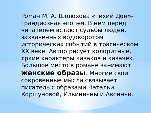Роман М. А. Шолохова «Тихий Дон»- грандиозная эпопея. В нем перед читателем встают судьбы людей, захваченных водоворотом исторических событий в трагическом XX веке. Автор рисует колоритные, яркие характеры казаков и казачек. Большое место в романе занимают женские образы . Многие свои сокровенные мысли связывает писатель с образами Натальи Коршуновой, Ильиничны и Аксиньи. 