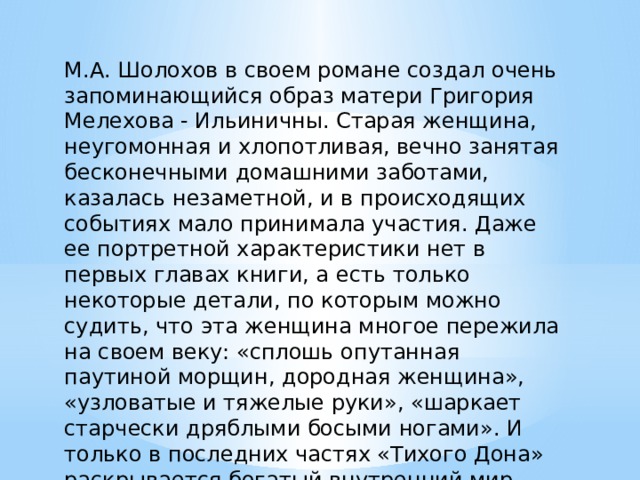 М.А. Шолохов в своем романе создал очень запоминающийся образ матери Григория Мелехова - Ильиничны. Старая женщина, неугомонная и хлопотливая, вечно занятая бесконечными домашними заботами, казалась незаметной, и в происходящих событиях мало принимала участия. Даже ее портретной характеристики нет в первых главах книги, а есть только некоторые детали, по которым можно судить, что эта женщина многое пережила на своем веку: «сплошь опутанная паутиной морщин, дородная женщина», «узловатые и тяжелые руки», «шаркает старчески дряблыми босыми ногами». И только в последних частях «Тихого Дона» раскрывается богатый внутренний мир Ильиничны. 