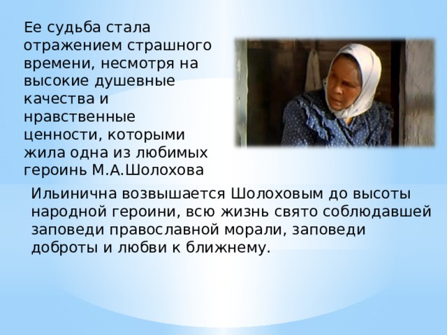 Ее судьба стала отражением страшного времени, несмотря на высокие душевные качества и нравственные ценности, которыми жила одна из любимых героинь М.А.Шолохова Ильинична возвышается Шолоховым до высоты народной героини, всю жизнь свято соблюдавшей заповеди православной морали, заповеди доброты и любви к ближнему. 