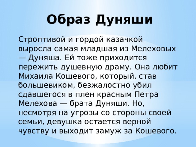 Образ Дуняши Строптивой и гордой казачкой выросла самая младшая из Мелеховых — Дуняша. Ей тоже приходится пережить душевную драму. Она любит Михаила Кошевого, который, став большевиком, безжалостно убил сдавшегося в плен красным Петра Мелехова — брата Дуняши. Но, несмотря на угрозы со стороны своей семьи, девушка остается верной чувству и выходит замуж за Кошевого. 