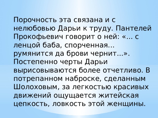 Порочность эта связана и с нелюбовью Дарьи к труду. Пантелей Прокофьевич говорит о ней: «... с ленцой баба, спорченная... румянится да брови чернит...». Постепенно черты Дарьи вырисовываются более отчетливо. В потрепанном наброске, сделанным Шолоховым, за легкостью красивых движений ощущается житейская цепкость, ловкость этой женщины. 