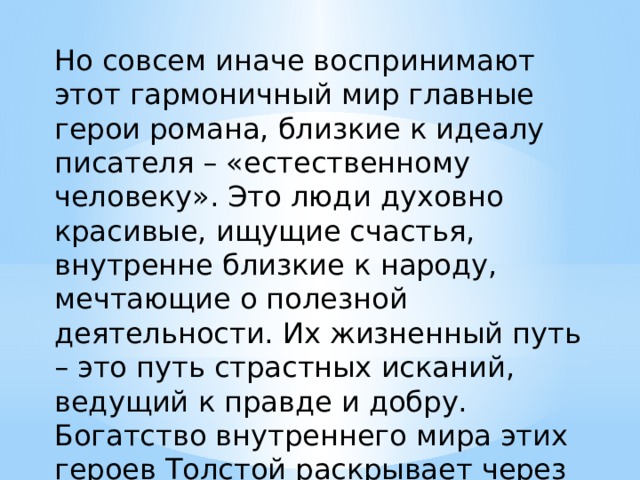 Но совсем иначе воспринимают этот гармоничный мир главные герои романа, близкие к идеалу писателя – «естественному человеку». Это люди духовно красивые, ищущие счастья, внутренне близкие к народу, мечтающие о полезной деятельности. Их жизненный путь – это путь страстных исканий, ведущий к правде и добру. Богатство внутреннего мира этих героев Толстой раскрывает через их восприятие природы. 