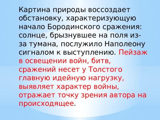 Картина природы воссоздает обстановку, характеризующую начало Бородинского сражения: солнце, брызнувшее на поля из-за тумана, послужило Наполеону сигналом к выступлению. Пейзаж в освещении войн, битв, сражений несет у Толстого главную идейную нагрузку, выявляет характер войны, отражает точку зрения автора на происходящее . 