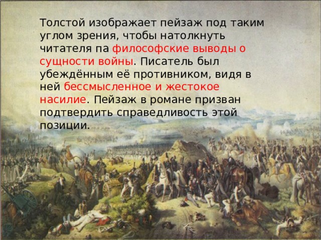 Толстой изображает пейзаж под таким углом зрения, чтобы натолкнуть читателя па философские выводы о сущности войны . Писатель был убеждённым её противником, видя в ней бессмысленное и жестокое насилие . Пейзаж в романе призван подтвердить справедливость этой позиции. 