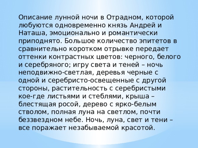 Описание лунной ночи в Отрадном, которой любуются одновременно князь Андрей и Наташа, эмоционально и романтически приподнято. Большое количество эпитетов в сравнительно коротком отрывке передает оттенки контрастных цветов: черного, белого и серебряного; игру света и теней – ночь неподвижно-светлая, деревья черные с одной и серебристо-освещенные с другой стороны, растительность с серебристыми кое-где листьями и стеблями, крыша – блестящая росой, дерево с ярко-белым стволом, полная луна на светлом, почти беззвездном небе. Ночь, луна, свет и тени – все поражает незабываемой красотой. 