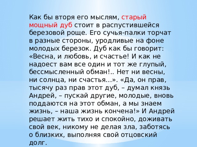Как бы вторя его мыслям, старый мощный дуб стоит в распустившейся березовой роще. Его сучья-палки торчат в разные стороны, уродливые на фоне молодых березок. Дуб как бы говорит: «Весна, и любовь, и счастье! И как не надоест вам все один и тот же глупый, бессмысленный обман!.. Нет ни весны, ни солнца, ни счастья...». «Да, он прав, тысячу раз прав этот дуб, – думал князь Андрей, – пускай другие, молодые, вновь поддаются на этот обман, а мы знаем жизнь, – наша жизнь кончена!» И Андрей решает жить тихо и спокойно, доживать свой век, никому не делая зла, заботясь о близких, выполняя свой отцовский долг. 